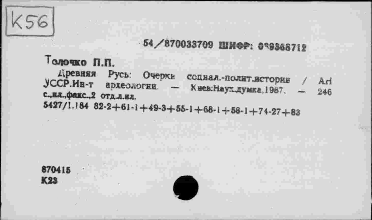 ﻿54 /870033709 ШИФР; 0Ч8М8712
Толочмо П.П.
>1/~£^'?няя Очерки ссциал.-политлсторив / АН JCCP.Hh-t археологии. - Киев;Наухлумм 198* - '>*6 с..жл.,фахс.Л отдл.ил.
5427/1.184 82-24-61-14-49-34-55-14-68-14-58-14-74-274-83
870415
К23